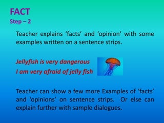 FACT
Step – 2
Teacher explains ‘facts’ and ‘opinion’ with some
examples written on a sentence strips.
Jellyfish is very dangerous
I am very afraid of jelly fish
Teacher can show a few more Examples of ‘facts’
and ‘opinions’ on sentence strips. Or else can
explain further with sample dialogues.
 