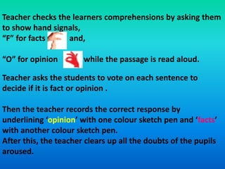 Teacher checks the learners comprehensions by asking them
to show hand signals,
“F” for facts and,
“O” for opinion while the passage is read aloud.
Teacher asks the students to vote on each sentence to
decide if it is fact or opinion .
Then the teacher records the correct response by
underlining ‘opinion’ with one colour sketch pen and ‘facts’
with another colour sketch pen.
After this, the teacher clears up all the doubts of the pupils
aroused.
 