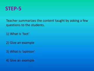 Teacher summarizes the content taught by asking a few
questions to the students.
1) What is ‘fact’
2) Give an example
3) What is ‘opinion’
4) Give an example
STEP-5
 