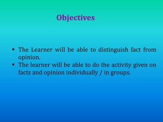 Objectives
 The Learner will be able to distinguish fact from
opinion.
 The learner will be able to do the activity given on
facts and opinion individually / in groups.
 