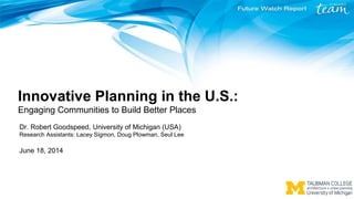 Innovative Planning in the U.S.:
Engaging Communities to Build Better Places
Dr. Robert Goodspeed, University of Michigan (USA)
Research Assistants: Lacey Sigmon, Doug Plowman, Seul Lee
June 18, 2014
 