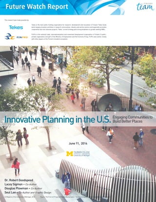 Innovative Planning in the U.S.:
Engaging Communities to Build
Better Places
Dr. Robert Goodspeed
Lacey Sigmon, Co-Author
Douglas Plowman, Co-Author
Seul Lee, Co-Author and Graphic Design
Urban and Regional Planning Program
Taubman College of Architecture and Urban Design
University of Michigan
Tekes – the Finnish Funding Agency for Innovation
Tekes is the main public funding organisation for research, development and innovation in Finland.
Tekes funds wide-ranging innovation activities in research communities, industry and service sectors
and especially promotes cooperative and risk-intensive projects. Tekes’ current strategy puts strong
emphasis on growth seeking SMEs.
EngagingCommunitiesto
BuildBetterPlacesInnovativePlanningintheU.S.
Tekes is the main public funding organisation for research, development and innovation in Finland. Tekes funds
wind-ranging innvation activities in research communities, industry and service sectors and especially promotes
cooperative and risk-intensive projects. Tekes’ current strategy puts strong emphasis on growth seeking SMEs.
FinPro is the national trade, internationalization and investment development organization in Finland. A public-
private organization and part of the Ministry of Employment and the Economy Group, FinPro also works closely
with other players in the Finnish innovation ecosystem.
This research was made possible by:
June 11,  2014
Dr. Robert Goodspeed
Lacey Sigmon • Co-Author
Douglas Plowman • Co-Author
Seul Lee • Co-Author and Graphic Design
(c) Regents of the University of Michigan, 2014 Figure: The First LIZ Project at Yearba Buena Lane  /  Source: Living Innovation Zones (liz.innovatesf.com)
 