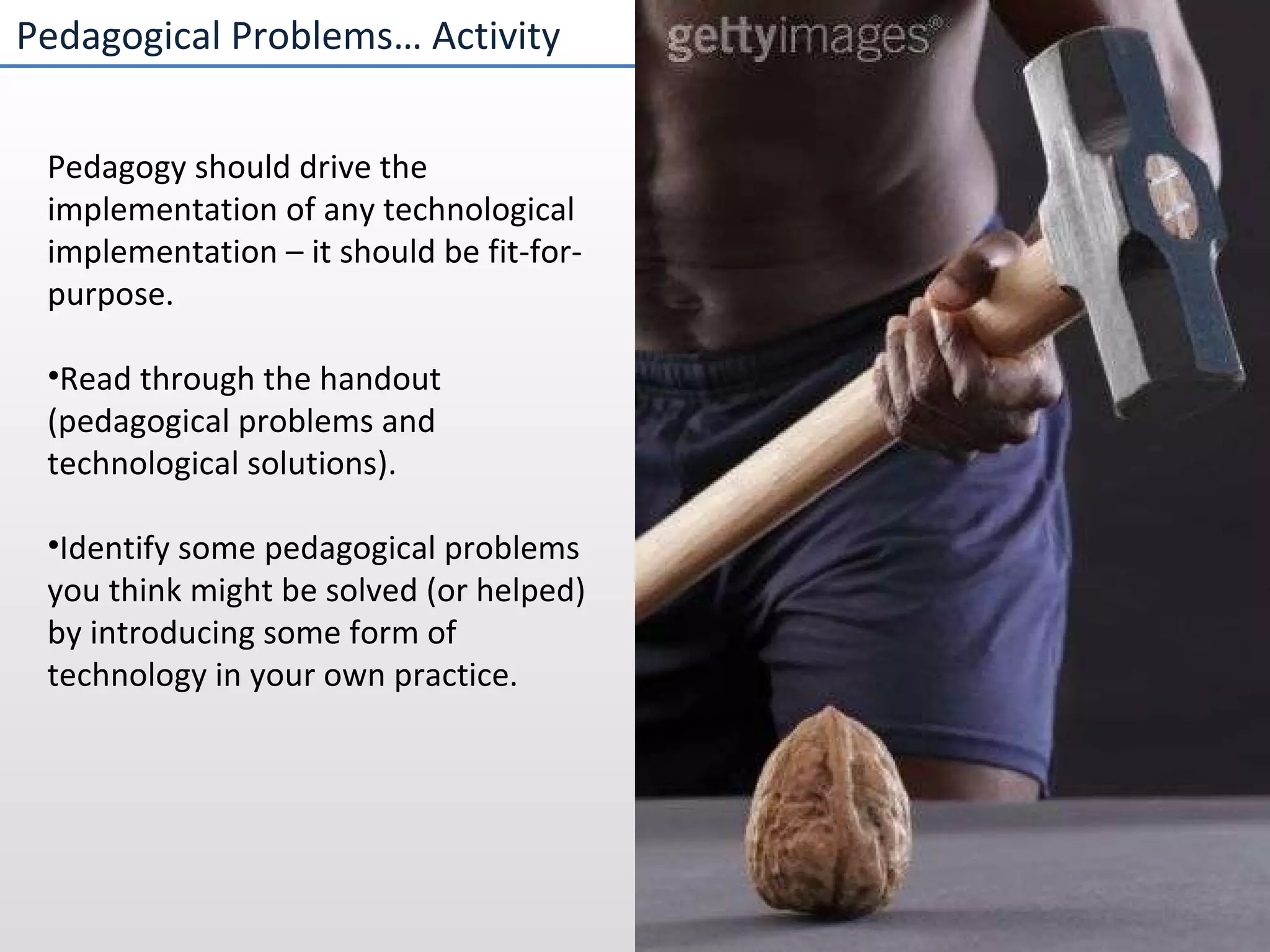 Pedagogical Problems… Activity Pedagogy should drive the implementation of any technological implementation – it should be fit-for-purpose. Read through the handout (pedagogical problems and technological solutions). Identify some pedagogical problems you think might be solved (or helped) by introducing some form of technology in your own practice. 