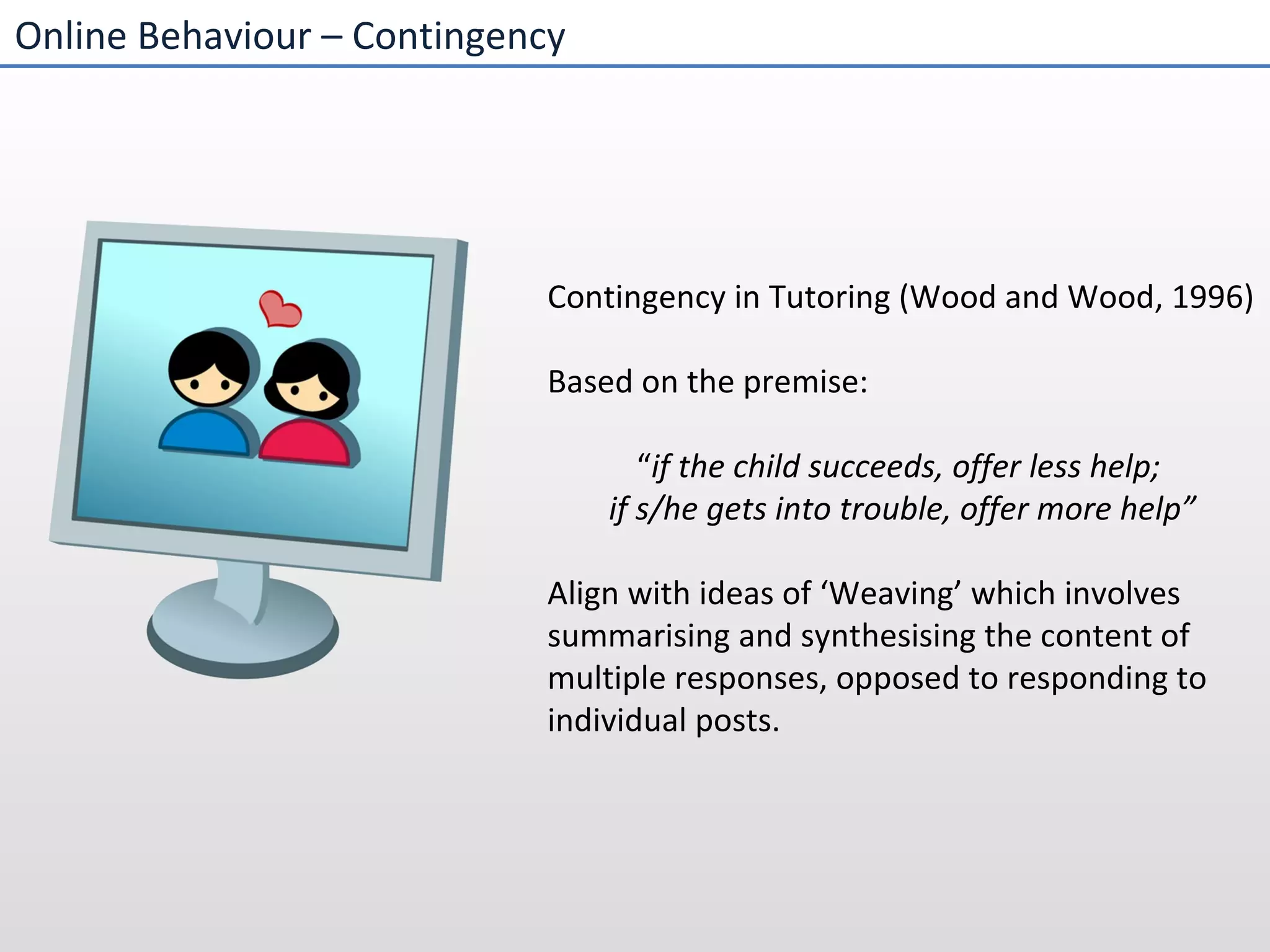 Online Behaviour – Contingency  Contingency in Tutoring (Wood and Wood, 1996) Based on the premise:  “ if the child succeeds, offer less help;  if s/he gets into trouble, offer more help” Align with ideas of ‘Weaving’ which involves summarising and synthesising the content of multiple responses, opposed to responding to individual posts. 