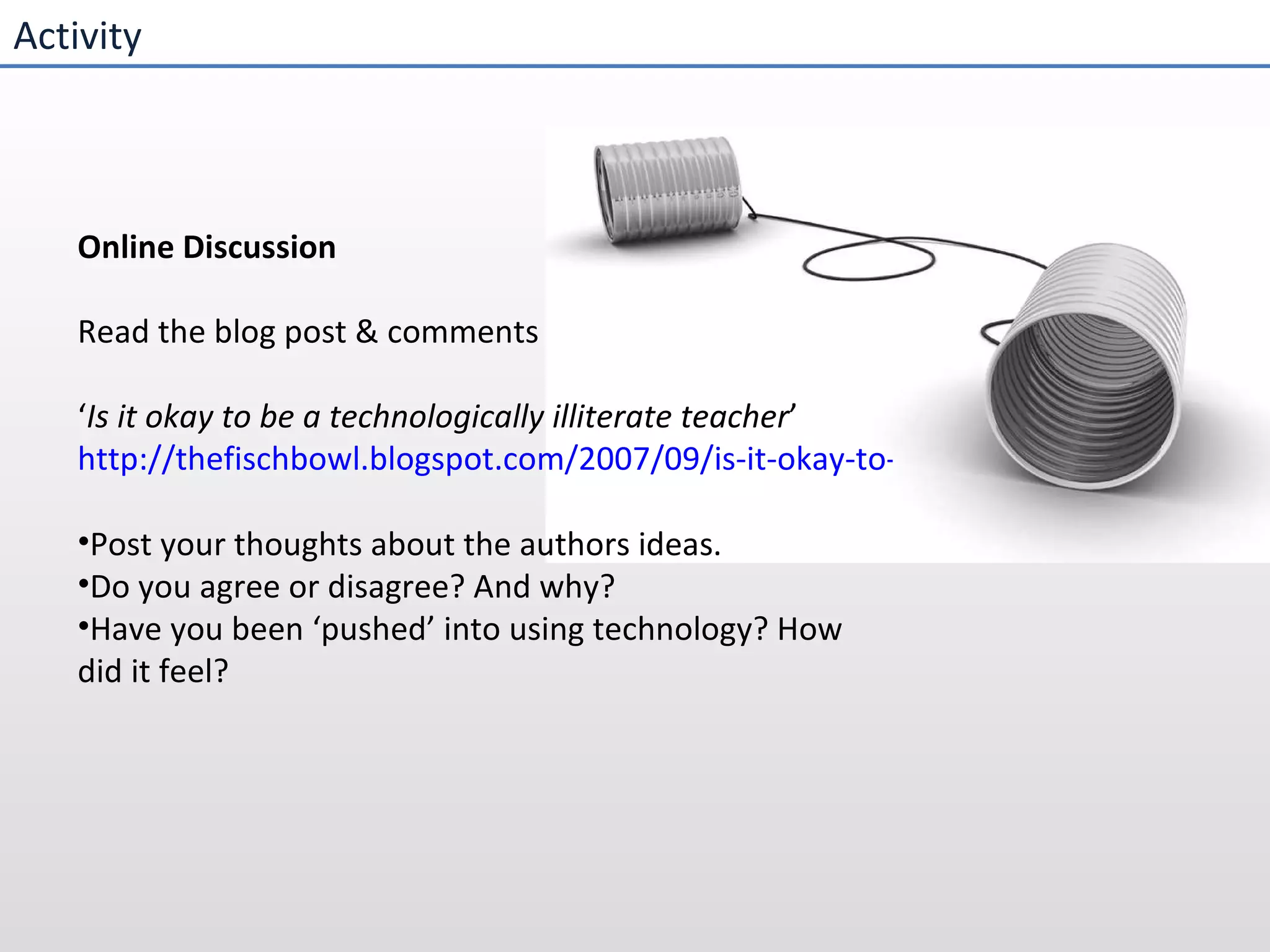 Activity Online Discussion  Read the blog post & comments ‘ Is it okay to be a technologically illiterate teacher ’ http://thefischbowl.blogspot.com/2007/09/is-it-okay-to-be-technologically.html Post your thoughts about the authors ideas.  Do you agree or disagree? And why? Have you been ‘pushed’ into using technology? How did it feel?   