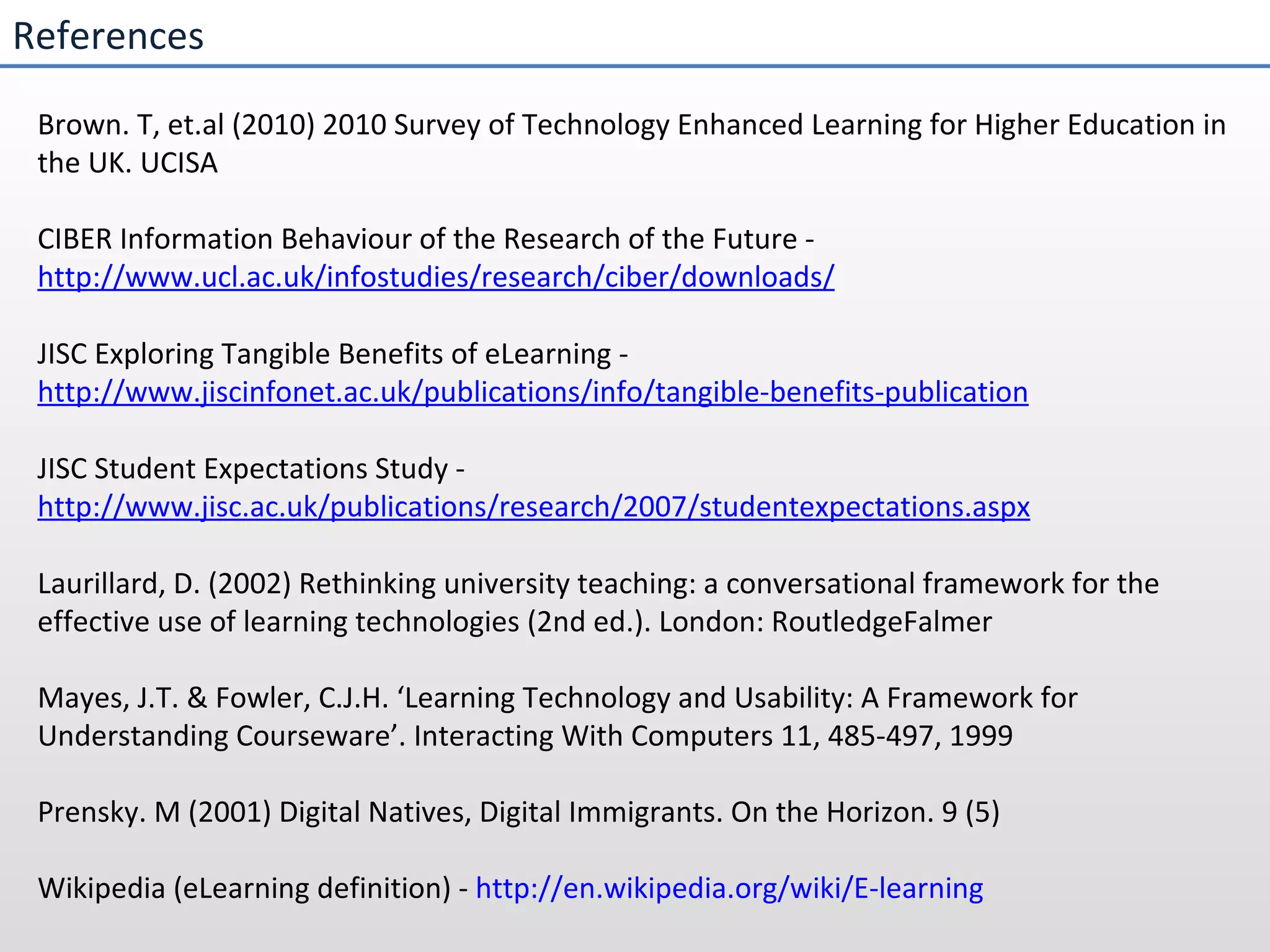 References Brown. T, et.al (2010) 2010 Survey of Technology Enhanced Learning for Higher Education in the UK. UCISA CIBER Information Behaviour of the Research of the Future -  http://www.ucl.ac.uk/infostudies/research/ciber/downloads/ JISC Exploring Tangible Benefits of eLearning -  http://www.jiscinfonet.ac.uk/publications/info/tangible-benefits-publication JISC Student Expectations Study -  http://www.jisc.ac.uk/publications/research/2007/studentexpectations.aspx Laurillard, D. (2002) Rethinking university teaching: a conversational framework for the effective use of learning technologies (2nd ed.). London: RoutledgeFalmer Mayes, J.T. & Fowler, C.J.H. ‘Learning Technology and Usability: A Framework for Understanding Courseware’. Interacting With Computers 11, 485-497, 1999  Prensky. M (2001) Digital Natives, Digital Immigrants. On the Horizon. 9 (5) Wikipedia (eLearning definition) -  http://en.wikipedia.org/wiki/E-learning 