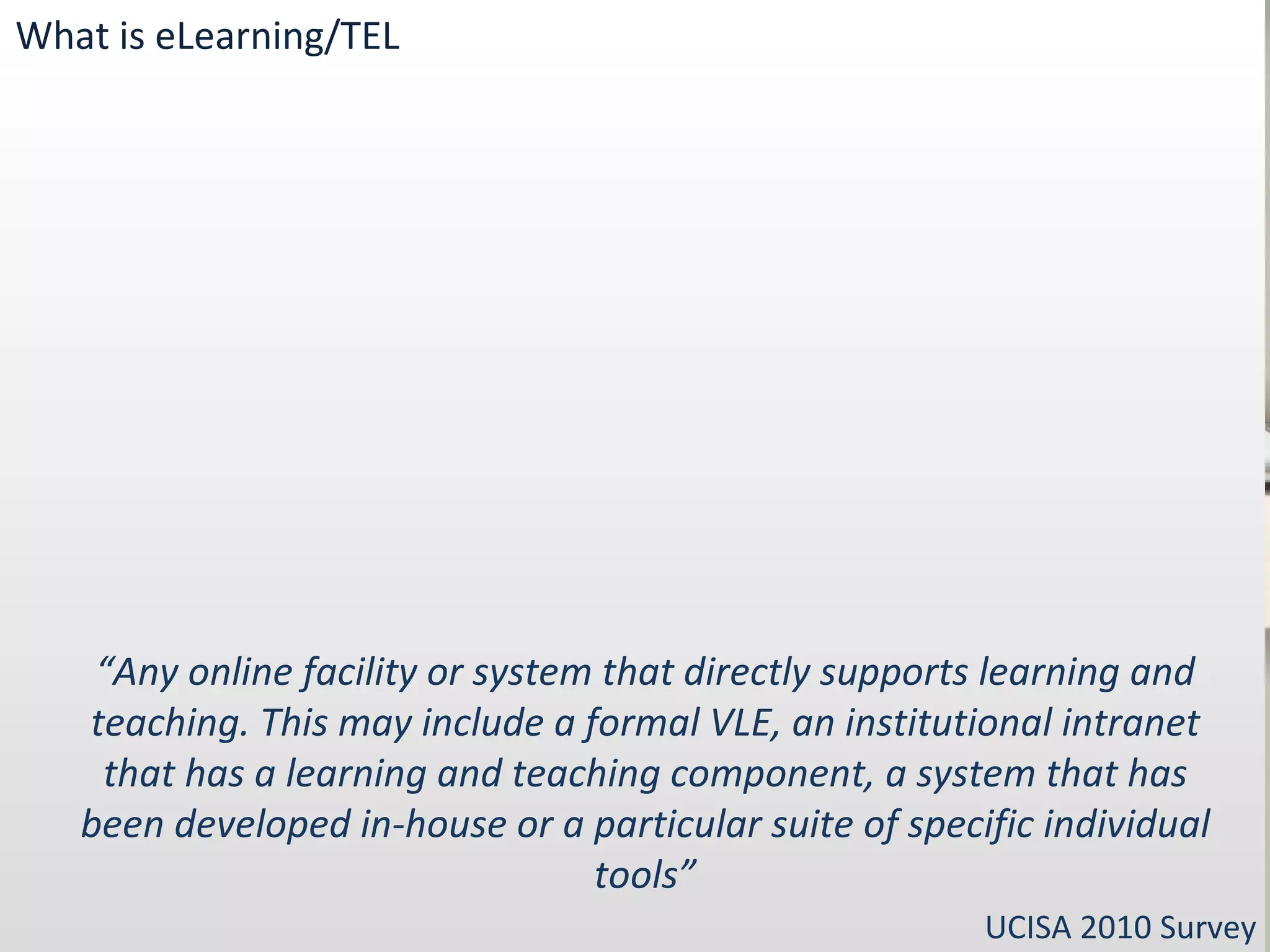 “ Any online facility or system that directly supports learning and teaching. This may include a formal VLE, an institutional intranet that has a learning and teaching component, a system that has been developed in-house or a particular suite of specific individual tools” UCISA 2010 Survey What is eLearning/TEL 