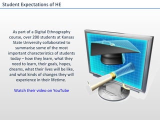 Student Expectations of HE As part of a Digital Ethnography course, over 200 students at Kansas State University collaborated to summarise some of the most important characteristics of students today – how they learn, what they need to learn, their goals, hopes, dreams, what their lives will be like, and what kinds of changes they will experience in their lifetime.  Watch their video on YouTube 
