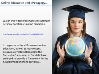 http://www.youtube.com/watch?v=p2Qg80MVvYs Online Education and ePedagogy… Watch this video of Bill Gates discussing in person education vs online education In response to the shift towards online education, as well as more recent pressures of ‘Internationalising the Curriculum’ a number of ‘models’ have emerged to provide a framework for the development of online curricula… 