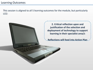 Learning Outcomes This session is aligned to all 5 learning outcomes for the module, but particularly LO2: 2. Critical reflection upon and justification of the selection and deployment of technology to support learning in their specialist area/s Reflections will feed into Action Plan 