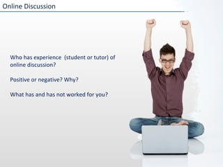 Online Discussion Who has experience  (student or tutor) of online discussion? Positive or negative? Why? What has and has not worked for you?  
