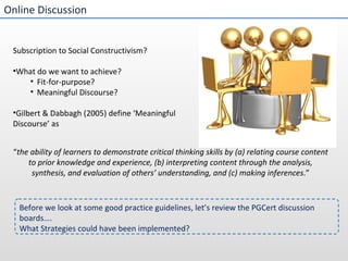 Online Discussion Subscription to Social Constructivism? What do we want to achieve?  Fit-for-purpose? Meaningful Discourse? Gilbert & Dabbagh (2005) define ‘Meaningful Discourse’ as  Before we look at some good practice guidelines, let’s review the PGCert discussion boards…. What Strategies could have been implemented? “ the ability of learners to demonstrate critical thinking skills by (a) relating course content to prior knowledge and experience, (b) interpreting content through the analysis, synthesis, and evaluation of others’ understanding, and (c) making inferences .” 
