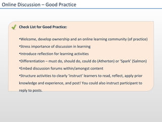 Online Discussion – Good Practice Check List for Good Practice:  Welcome, develop ownership and an online learning community (of practice) Stress importance of discussion in learning Introduce reflection for learning activities Differentiation – must do, should do, could do (Atherton) or ‘Spark’ (Salmon) Embed discussion forums within/amongst content Structure activities to clearly ‘instruct’ learners to read, reflect, apply prior knowledge and experience, and post! You could also instruct participant to reply to posts.  