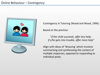 Online Behaviour – Contingency  Contingency in Tutoring (Wood and Wood, 1996) Based on the premise:  “ if the child succeeds, offer less help;  if s/he gets into trouble, offer more help” Align with ideas of ‘Weaving’ which involves summarising and synthesising the content of multiple responses, opposed to responding to individual posts. 
