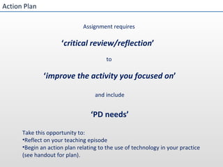 Action Plan Assignment requires  ‘ critical review/reflection ’  to  ‘ improve the activity you focused on ’ and include ‘ PD needs’ Take this opportunity to: Reflect on your teaching episode Begin an action plan relating to the use of technology in your practice (see handout for plan). 