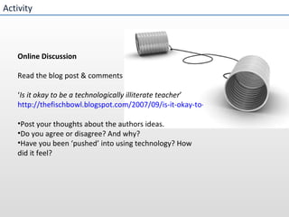 Activity Online Discussion  Read the blog post & comments ‘ Is it okay to be a technologically illiterate teacher ’ http://thefischbowl.blogspot.com/2007/09/is-it-okay-to-be-technologically.html Post your thoughts about the authors ideas.  Do you agree or disagree? And why? Have you been ‘pushed’ into using technology? How did it feel?   