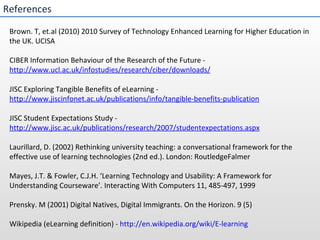 References Brown. T, et.al (2010) 2010 Survey of Technology Enhanced Learning for Higher Education in the UK. UCISA CIBER Information Behaviour of the Research of the Future -  http://www.ucl.ac.uk/infostudies/research/ciber/downloads/ JISC Exploring Tangible Benefits of eLearning -  http://www.jiscinfonet.ac.uk/publications/info/tangible-benefits-publication JISC Student Expectations Study -  http://www.jisc.ac.uk/publications/research/2007/studentexpectations.aspx Laurillard, D. (2002) Rethinking university teaching: a conversational framework for the effective use of learning technologies (2nd ed.). London: RoutledgeFalmer Mayes, J.T. & Fowler, C.J.H. ‘Learning Technology and Usability: A Framework for Understanding Courseware’. Interacting With Computers 11, 485-497, 1999  Prensky. M (2001) Digital Natives, Digital Immigrants. On the Horizon. 9 (5) Wikipedia (eLearning definition) -  http://en.wikipedia.org/wiki/E-learning 
