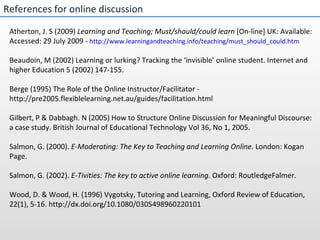 References for online discussion Atherton, J. S (2009)  Learning and Teaching; Must/should/could learn  [On-line] UK: Available: Accessed: 29 July 2009 -  http://www.learningandteaching.info/teaching/must_should_could.htm Beaudoin, M (2002) Learning or lurking? Tracking the ‘invisible’ online student. Internet and higher Education 5 (2002) 147-155.   Berge (1995) The Role of the Online Instructor/Facilitator - http://pre2005.flexiblelearning.net.au/guides/facilitation.html   Gilbert, P & Dabbagh. N (2005) How to Structure Online Discussion for Meaningful Discourse: a case study. British Journal of Educational Technology Vol 36, No 1, 2005. Salmon, G. (2000).  E-Moderating: The Key to Teaching and Learning Online.  London: Kogan Page. Salmon, G. (2002).  E-Tivities: The key to active online learning.  Oxford: RoutledgeFalmer. Wood, D. & Wood, H. (1996) Vygotsky, Tutoring and Learning, Oxford Review of Education, 22(1), 5-16. http://dx.doi.org/10.1080/0305498960220101 