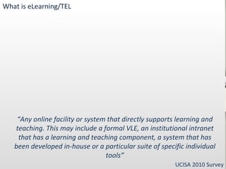 “ Any online facility or system that directly supports learning and teaching. This may include a formal VLE, an institutional intranet that has a learning and teaching component, a system that has been developed in-house or a particular suite of specific individual tools” UCISA 2010 Survey What is eLearning/TEL 