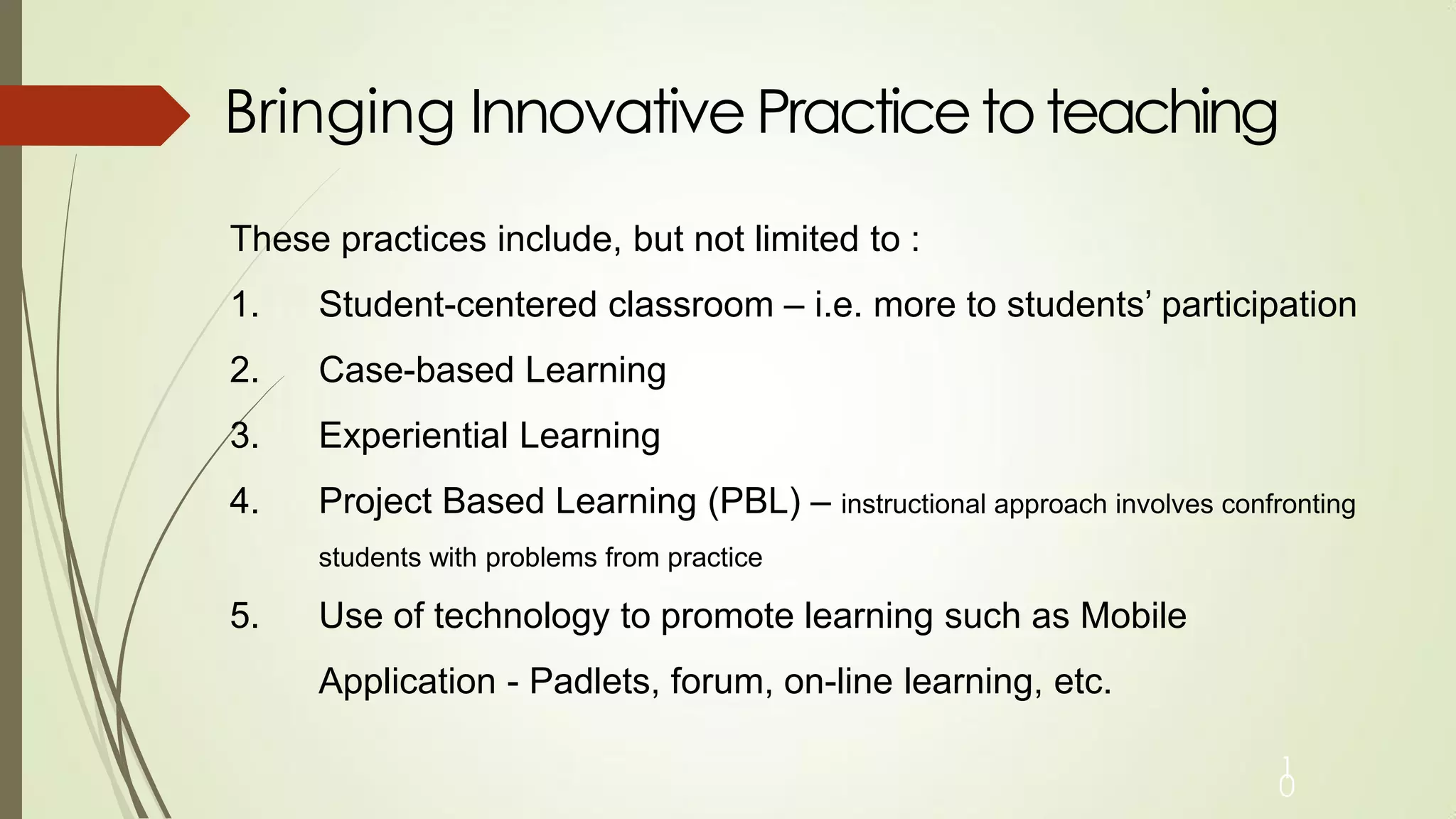 Bringing Innovative Practicetoteaching
1
0
These practices include, but not limited to :
1. Student-centered classroom – i.e. more to students’ participation
2. Case-based Learning
3. Experiential Learning
4. Project Based Learning (PBL) – instructional approach involves confronting
students with problems from practice
5. Use of technology to promote learning such as Mobile
Application - Padlets, forum, on-line learning, etc.
 