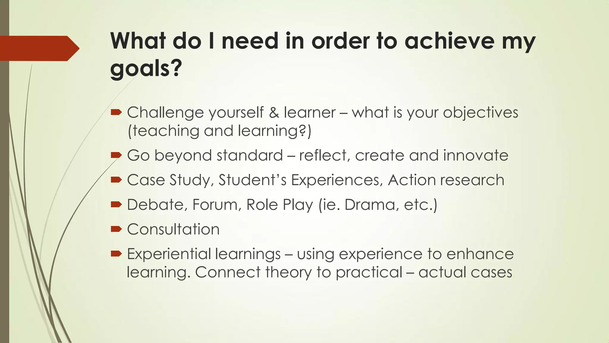 What do I need in order to achieve my
goals?
 Challenge yourself & learner – what is your objectives
(teaching and learning?)
 Go beyond standard – reflect, create and innovate
 Case Study, Student’s Experiences, Action research
 Debate, Forum, Role Play (ie. Drama, etc.)
 Consultation
 Experiential learnings – using experience to enhance
learning. Connect theory to practical – actual cases
 