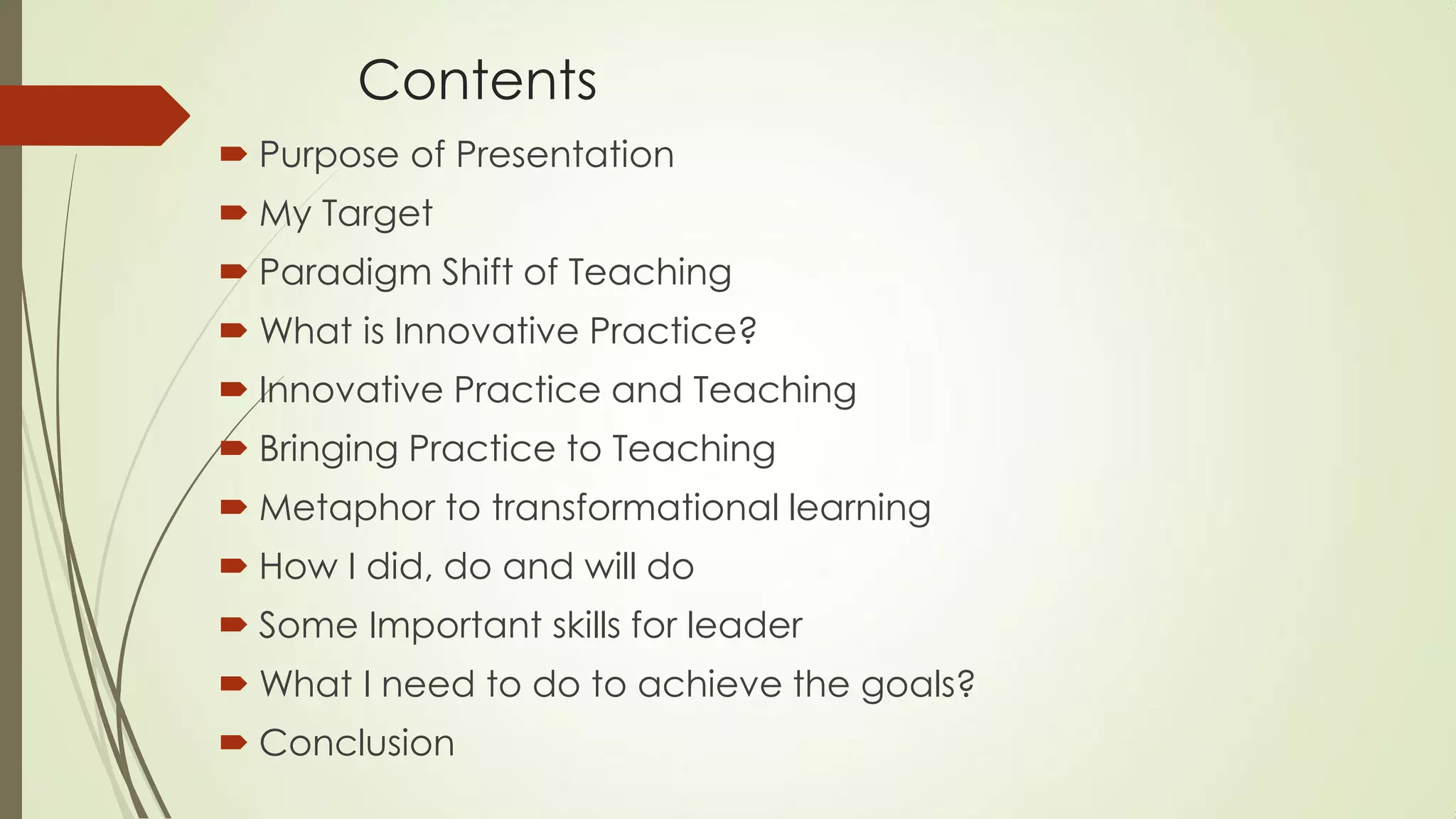 Contents
 Purpose of Presentation
 My Target
 Paradigm Shift of Teaching
 What is Innovative Practice?
 Innovative Practice and Teaching
 Bringing Practice to Teaching
 Metaphor to transformational learning
 How I did, do and will do
 Some Important skills for leader
 What I need to do to achieve the goals?
 Conclusion
 