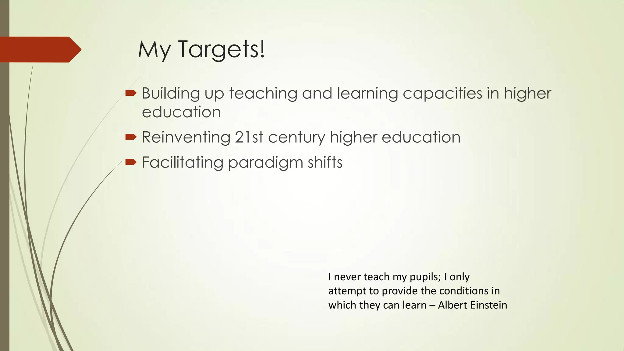 My Targets!
 Building up teaching and learning capacities in higher
education
 Reinventing 21st century higher education
 Facilitating paradigm shifts
I never teach my pupils; I only
attempt to provide the conditions in
which they can learn – Albert Einstein
 