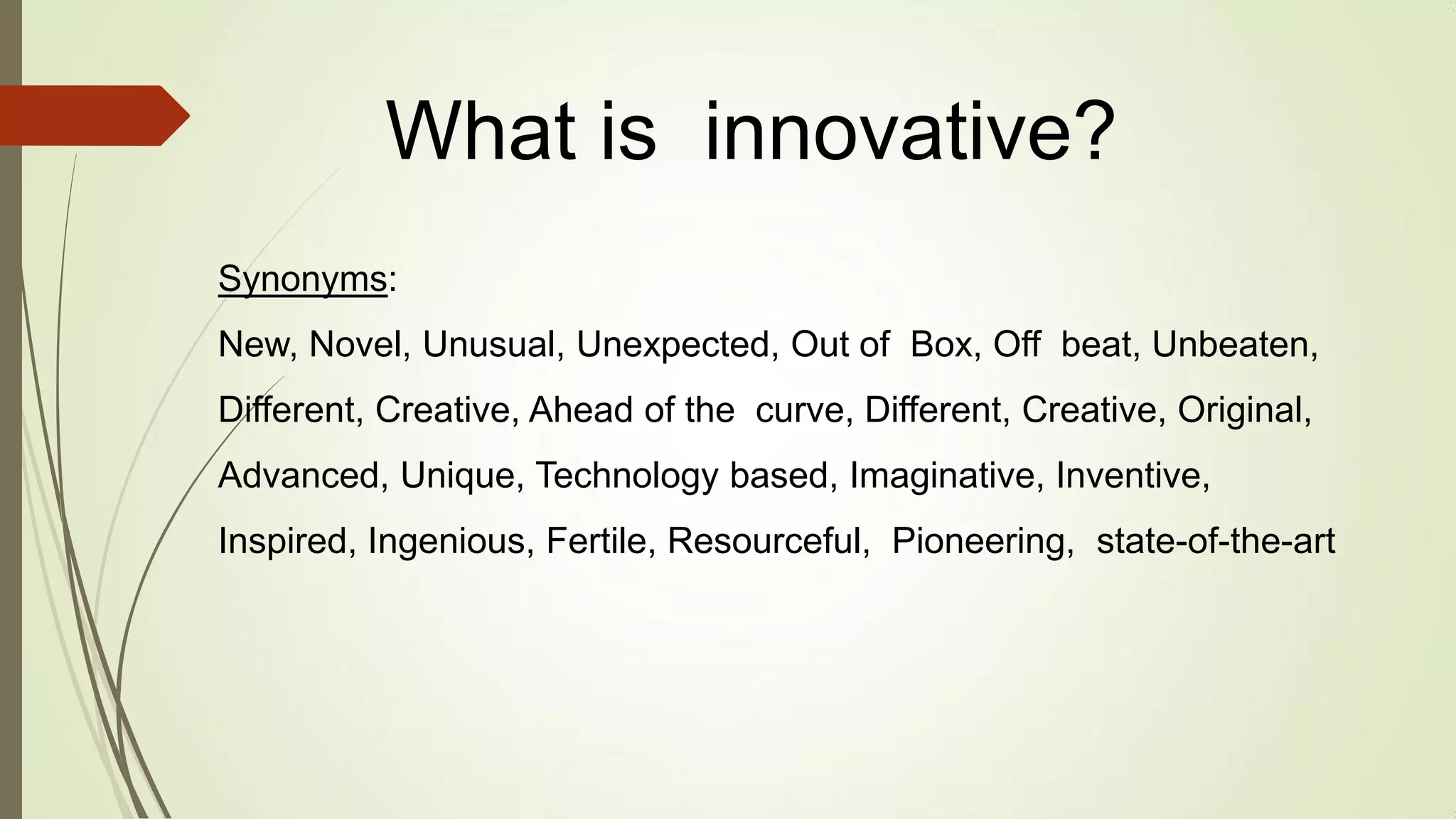Synonyms:
New, Novel, Unusual, Unexpected, Out of Box, Off beat, Unbeaten,
Different, Creative, Ahead of the curve, Different, Creative, Original,
Advanced, Unique, Technology based, Imaginative, Inventive,
Inspired, Ingenious, Fertile, Resourceful, Pioneering, state-of-the-art
What is innovative?
 