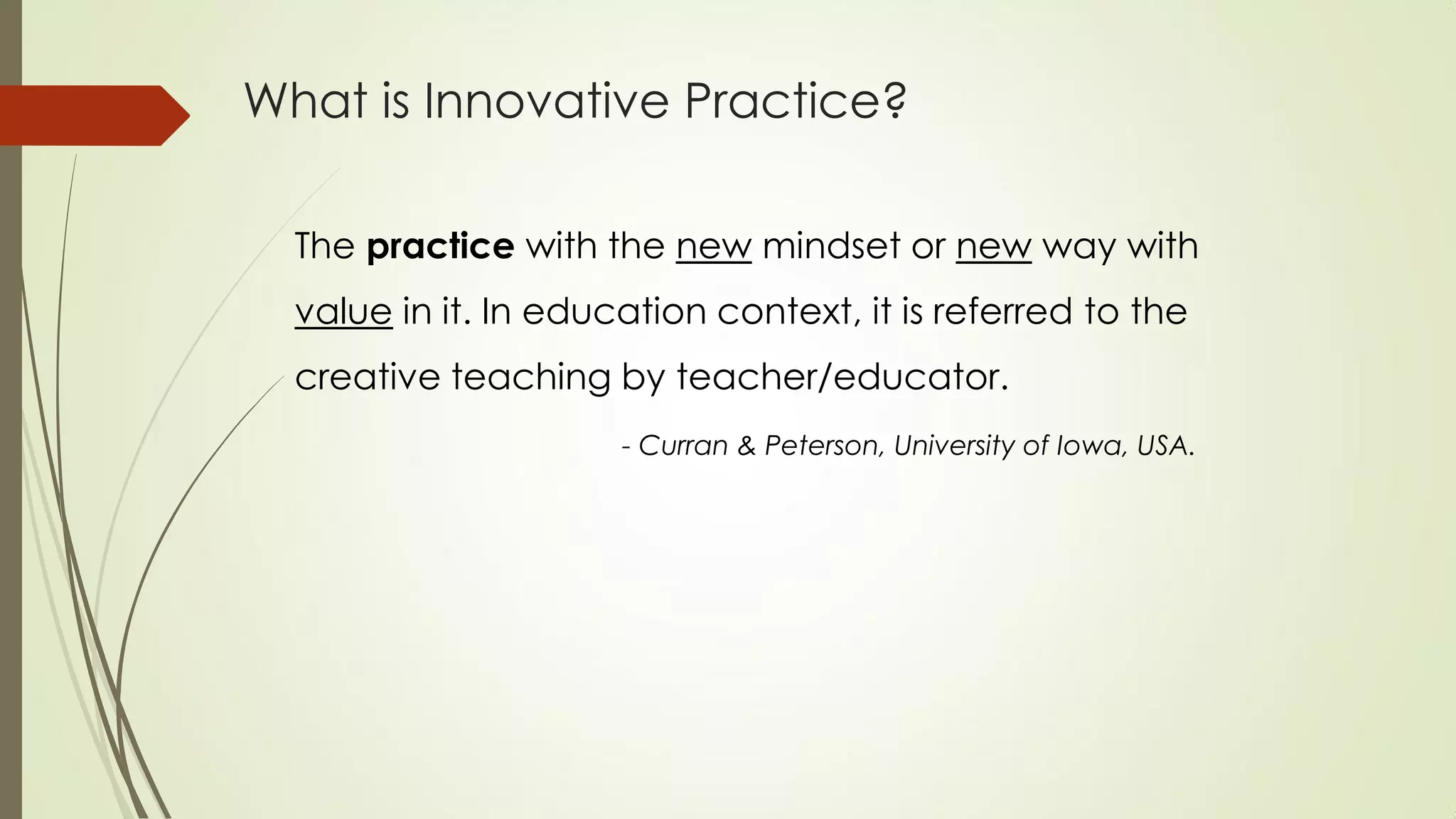 What is Innovative Practice?
The practice with the new mindset or new way with
value in it. In education context, it is referred to the
creative teaching by teacher/educator.
- Curran & Peterson, University of Iowa, USA.
 