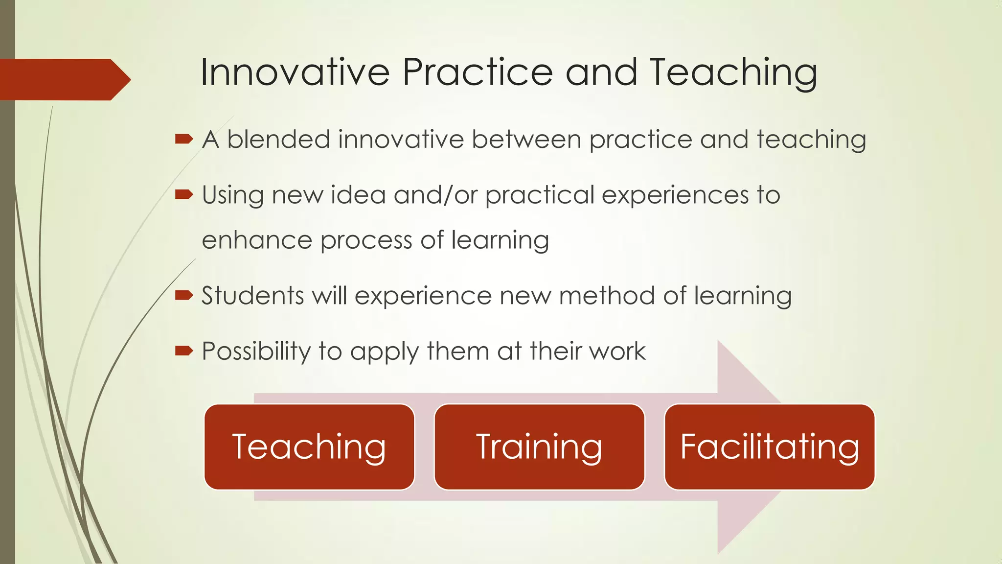 Innovative Practice and Teaching
 A blended innovative between practice and teaching
 Using new idea and/or practical experiences to
enhance process of learning
 Students will experience new method of learning
 Possibility to apply them at their work
Teaching Training Facilitating
 