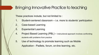 Bringing Innovative Practicetoteaching
1
0
These practices include, but not limited to :
1. Student-centered classroom – i.e. more to students’ participation
2. Case-based Learning
3. Experiential Learning
4. Project Based Learning (PBL) – instructional approach involves confronting
students with problems from practice
5. Use of technology to promote learning such as Mobile
Application - Padlets, forum, on-line learning, etc.
 