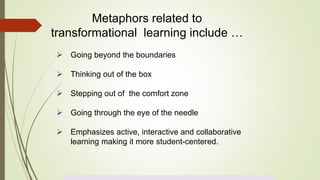  Going beyond the boundaries
 Thinking out of the box
 Stepping out of the comfort zone
 Going through the eye of the needle
 Emphasizes active, interactive and collaborative
learning making it more student-centered.
Metaphors related to
transformational learning include …
 