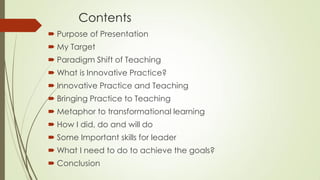 Contents
 Purpose of Presentation
 My Target
 Paradigm Shift of Teaching
 What is Innovative Practice?
 Innovative Practice and Teaching
 Bringing Practice to Teaching
 Metaphor to transformational learning
 How I did, do and will do
 Some Important skills for leader
 What I need to do to achieve the goals?
 Conclusion
 