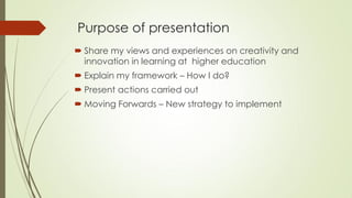 Purpose of presentation
 Share my views and experiences on creativity and
innovation in learning at higher education
 Explain my framework – How I do?
 Present actions carried out
 Moving Forwards – New strategy to implement
 