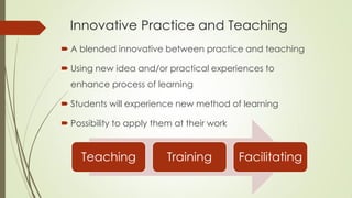 Innovative Practice and Teaching
 A blended innovative between practice and teaching
 Using new idea and/or practical experiences to
enhance process of learning
 Students will experience new method of learning
 Possibility to apply them at their work
Teaching Training Facilitating
 