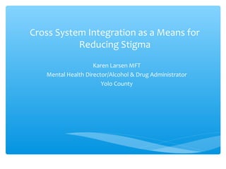 Cross System Integration as a Means for
Reducing Stigma
Karen Larsen MFT
Mental Health Director/Alcohol & Drug Administrator
Yolo County
 