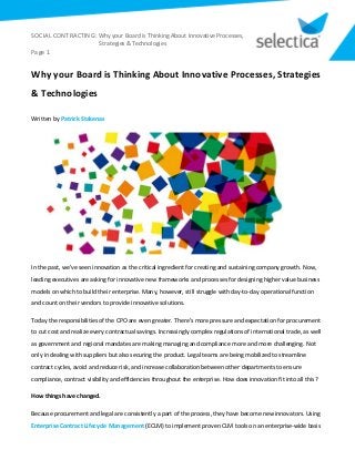 SOCIAL CONTRACTING: Why your Board is Thinking About Innovative Processes,
Strategies & Technologies
Page 1
Why your Board is Thinking About Innovative Processes, Strategies
& Technologies
Written by Patrick Stakenas
In the past, we’ve seen innovation as the critical ingredient for creating and sustaining company growth. Now,
leading executives are asking for innovative new frameworks and processes for designing higher value business
models on which to build their enterprise. Many, however, still struggle with day-to-day operational function
and count on their vendors to provide innovative solutions.
Today the responsibilities of the CPO are even greater. There’s more pressure and expectation for procurement
to cut cost and realize every contractual savings. Increasingly complex regulations of international trade, as well
as government and regional mandates are making managing and compliance more and more challenging. Not
only in dealing with suppliers but also securing the product. Legal teams are being mobilized to streamline
contract cycles, avoid and reduce risk, and increase collaboration between other departments to ensure
compliance, contract visibility and efficiencies throughout the enterprise. How does innovation fit into all this?
How things have changed.
Because procurement and legal are consistently a part of the process, they have become new innovators. Using
Enterprise Contract Lifecycle Management (ECLM) to implement proven CLM tools on an enterprise-wide basis
 