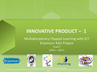 INNOVATIVE PRODUCT – 1
Multidisciplinary Flipped Learning with ICT
Erasmus+ KA2 Project
FLwICT
(2015 – 2017)
‘This project has been funded with support from the European Commission.
This publication [communication] reflects the views only of the author, and the Commission cannot be held responsible for any use which may be made of the information contained
therein.’
 