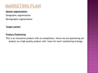 Market segmentation
Geographic segmentation
Demographic segmentation
Target market
Product Positioning
This is an innovative product with no competitors. Hence we are positioning our
product as a high quality product with ‘more for more’ positioning strategy.
 
 