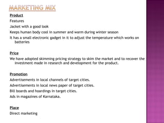 Product
Features
Jacket with a good look
Keeps human body cool in summer and warm during winter season
It has a small electronic gadget in it to adjust the temperature which works on
batteries
Price
We have adopted skimming pricing strategy to skim the market and to recover the
investment made in research and development for the product.
 
Promotion
Advertisements in local channels of target cities.
Advertisements in local news paper of target cities.
Bill boards and hoardings in target cities.
Ads in magazines of Karnataka.
 
Place
Direct marketing
 