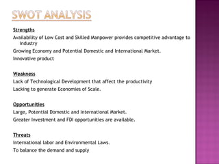 Strengths
Availability of Low Cost and Skilled Manpower provides competitive advantage to
industry
Growing Economy and Potential Domestic and International Market.
Innovative product
 
Weakness
Lack of Technological Development that affect the productivity
Lacking to generate Economies of Scale.
 
Opportunities
Large, Potential Domestic and International Market.
Greater Investment and FDI opportunities are available.
 
Threats
International labor and Environmental Laws.
To balance the demand and supply
 