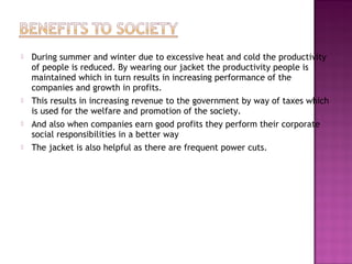  During summer and winter due to excessive heat and cold the productivity
of people is reduced. By wearing our jacket the productivity people is
maintained which in turn results in increasing performance of the
companies and growth in profits.
 This results in increasing revenue to the government by way of taxes which
is used for the welfare and promotion of the society.
 And also when companies earn good profits they perform their corporate
social responsibilities in a better way
 The jacket is also helpful as there are frequent power cuts.
 