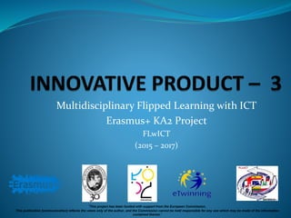 Multidisciplinary Flipped Learning with ICT
Erasmus+ KA2 Project
FLwICT
(2015 – 2017)
‘This project has been funded with support from the European Commission.
This publication [communication] reflects the views only of the author, and the Commission cannot be held responsible for any use which may be made of the information
contained therein.’
 