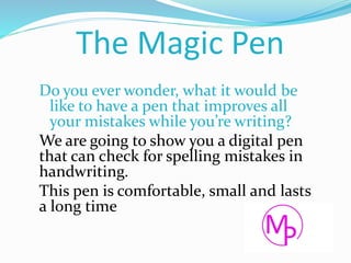 The Magic Pen
Do you ever wonder, what it would be
like to have a pen that improves all
your mistakes while you’re writing?
We are going to show you a digital pen
that can check for spelling mistakes in
handwriting.
This pen is comfortable, small and lasts
a long time
 