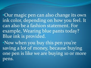 •Our magic pen can also change its own
ink color, depending on how you feel. It
can also be a fashion statement. For
example, Wearing blue pants today?
Blue ink is provided.
•Now when you buy this pen you’re
saving a lot of money, because buying
one pen is like we are buying 10 or more
pens.
 