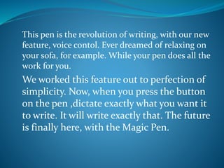 This pen is the revolution of writing, with our new
feature, voice contol. Ever dreamed of relaxing on
your sofa, for example. While your pen does all the
work for you.
We worked this feature out to perfection of
simplicity. Now, when you press the button
on the pen ,dictate exactly what you want it
to write. It will write exactly that. The future
is finally here, with the Magic Pen.
 