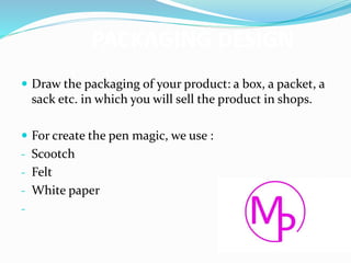 PACKAGING DESIGN
 Draw the packaging of your product: a box, a packet, a
sack etc. in which you will sell the product in shops.
 For create the pen magic, we use :
- Scootch
- Felt
- White paper
-
 