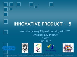 INNOVATIVE PRODUCT – 5
Multidisciplinary Flipped Learning with ICT
Erasmus+ KA2 Project
FLwICT
(2015 – 2017)
‘This project has been funded with support from the European Commission.
This publication [communication] reflects the views only of the author, and the Commission cannot be held responsible for any use which may be made of the information contained
therein.’
 