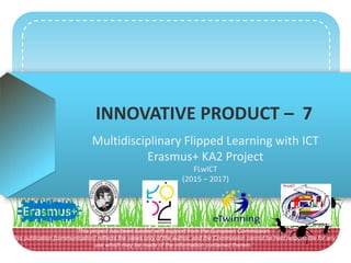 INNOVATIVE PRODUCT – 7
Multidisciplinary Flipped Learning with ICT
Erasmus+ KA2 Project
FLwICT
(2015 – 2017)
‘This project has been funded with support from the European Commission.
This publication [communication] reflects the views only of the author, and the Commission cannot be held responsible for any
use which may be made of the information contained therein.’
 