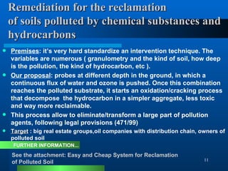 Remediation for the reclamation  of soils polluted by chemical substances and hydrocarbons Premises : it’s very hard standardize an intervention technique. The variables are numerous ( granulometry and the kind of soil, how deep is the pollution, the kind of hydrocarbon, etc ).  Our proposal : probes at different depth in the ground, in which a continuous flux of water and ozone is pushed. Once this combination reaches the polluted substrate, it starts an oxidation/cracking process that decompose  the hydrocarbon in a simpler aggregate, less toxic and way more reclaimable. This process allow to eliminate/transform a large part of pollution agents, following legal provisions (471/99) Target  : big real estate groups,oil companies with distribution chain, owners of polluted soil  See the attachment: Easy and Cheap System for Reclamation  of Polluted Soil FURTHER INFORMATION... 